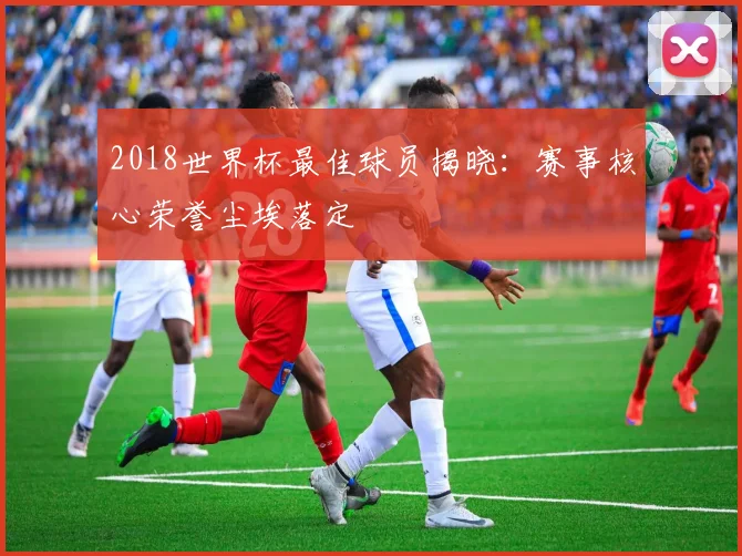 2018世界杯最佳球员揭晓:赛事核心荣誉尘埃落定