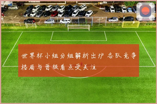 世界杯小组分组解析出炉 各队竞争格局与晋级看点受关注