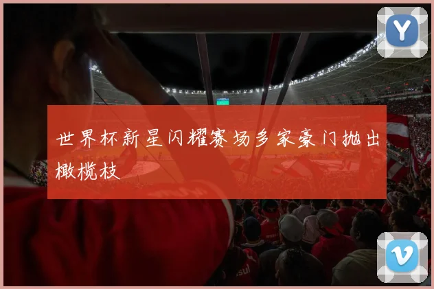 世界杯新星闪耀赛场多家豪门抛出橄榄枝