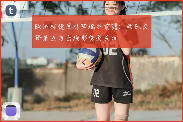 欧洲杯德国对阵瑞典前瞻:两队交锋看点与出线形势受关注