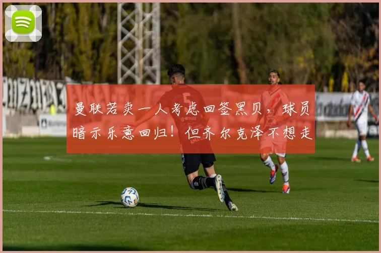 曼联若卖一人考虑回签黑贝，球员暗示乐意回归！但齐尔克泽不想走