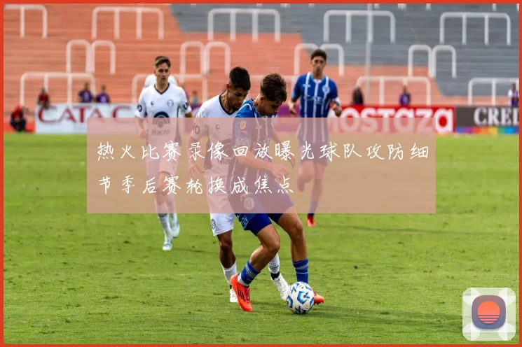 热火比赛录像回放曝光球队攻防细节季后赛轮换成焦点